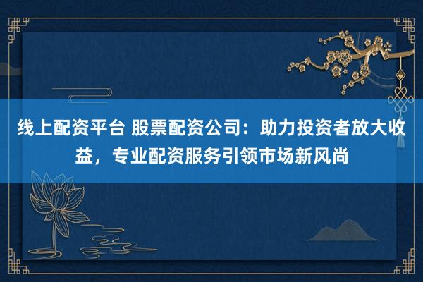 线上配资平台 股票配资公司：助力投资者放大收益，专业配资服务引领市场新风尚