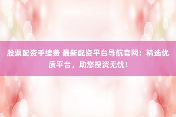 股票配资手续费 最新配资平台导航官网：精选优质平台，助您投资无忧！