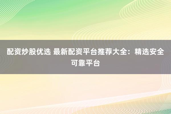 配资炒股优选 最新配资平台推荐大全：精选安全可靠平台