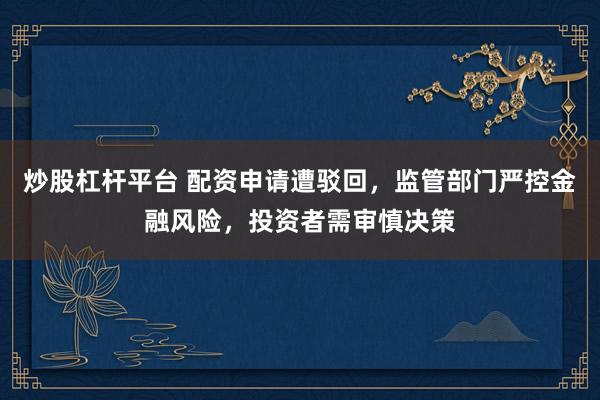 炒股杠杆平台 配资申请遭驳回，监管部门严控金融风险，投资者需审慎决策