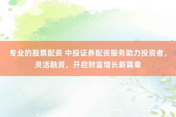 专业的股票配资 中投证券配资服务助力投资者，灵活融资，开启财富增长新篇章