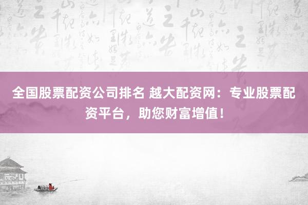 全国股票配资公司排名 越大配资网：专业股票配资平台，助您财富增值！