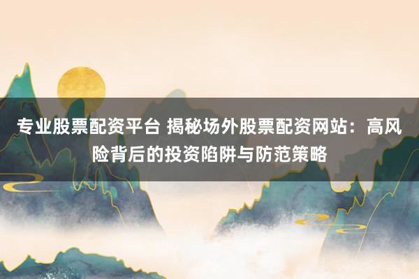 专业股票配资平台 揭秘场外股票配资网站：高风险背后的投资陷阱与防范策略