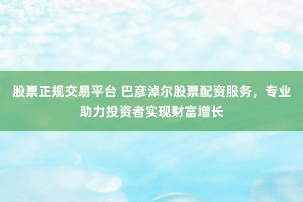 股票正规交易平台 巴彦淖尔股票配资服务，专业助力投资者实现财富增长