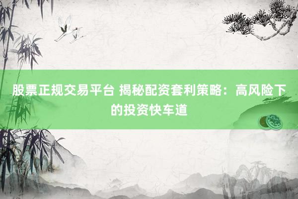 股票正规交易平台 揭秘配资套利策略：高风险下的投资快车道