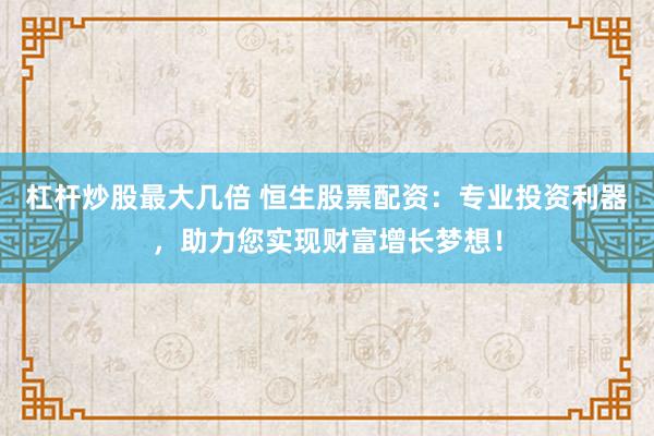杠杆炒股最大几倍 恒生股票配资：专业投资利器，助力您实现财富增长梦想！