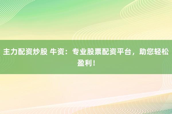 主力配资炒股 牛资：专业股票配资平台，助您轻松盈利！