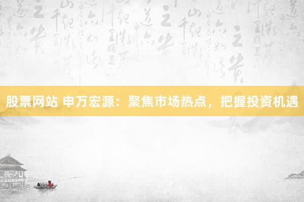 股票网站 申万宏源:聚焦市场热点,把握投资机遇