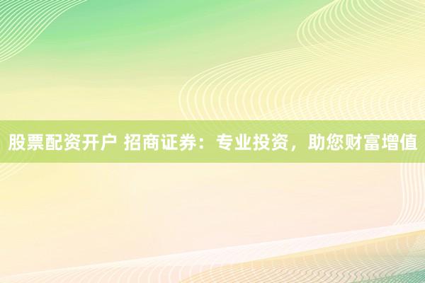 股票配资开户 招商证券:专业投资,助您财富增值