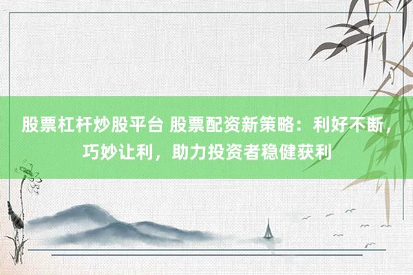 股票杠杆炒股平台 股票配资新策略:利好不断,巧妙让利,助力投资者稳健获利