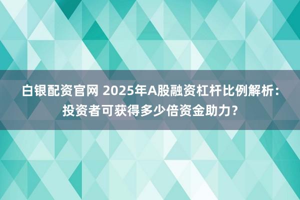 白银配资官网 2025年A股融资杠杆比例解析:投资者可获得多少倍资金助力?