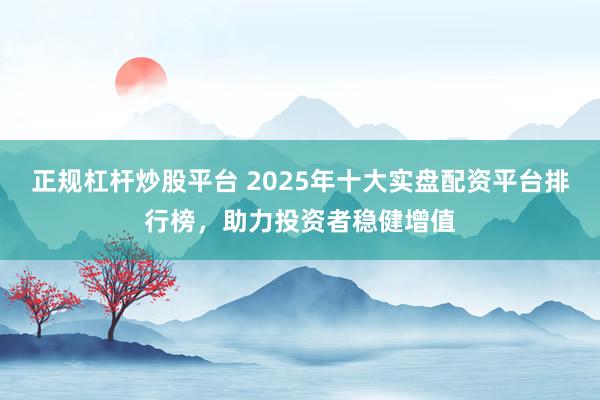 正规杠杆炒股平台 2025年十大实盘配资平台排行榜,助力投资者稳健增值