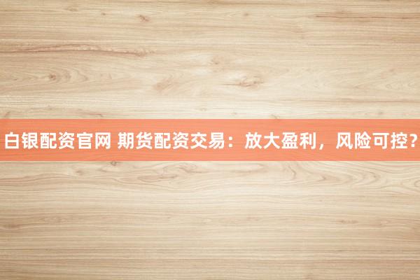 白银配资官网 期货配资交易:放大盈利,风险可控?