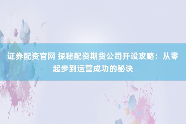 证券配资官网 探秘配资期货公司开设攻略:从零起步到运营成功的秘诀