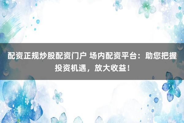 配资正规炒股配资门户 场内配资平台:助您把握投资机遇,放大收益!