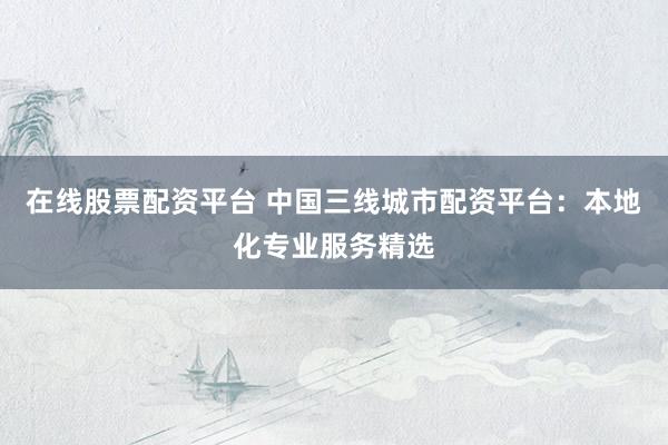 在线股票配资平台 中国三线城市配资平台:本地化专业服务精选