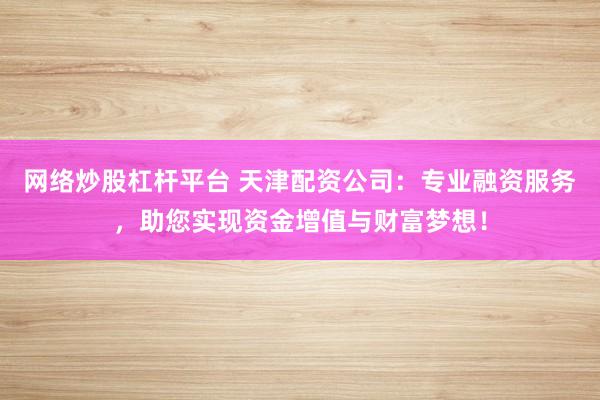 网络炒股杠杆平台 天津配资公司:专业融资服务,助您实现资金增值与财富梦想!