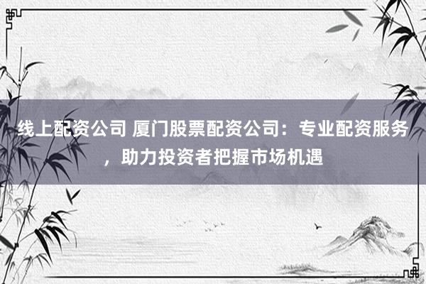 线上配资公司 厦门股票配资公司:专业配资服务,助力投资者把握市场机遇