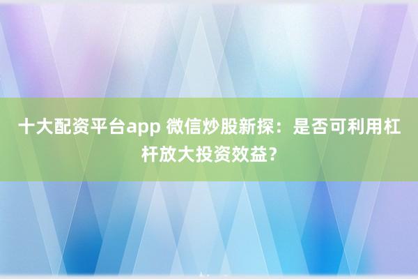 十大配资平台app 微信炒股新探:是否可利用杠杆放大投资效益?