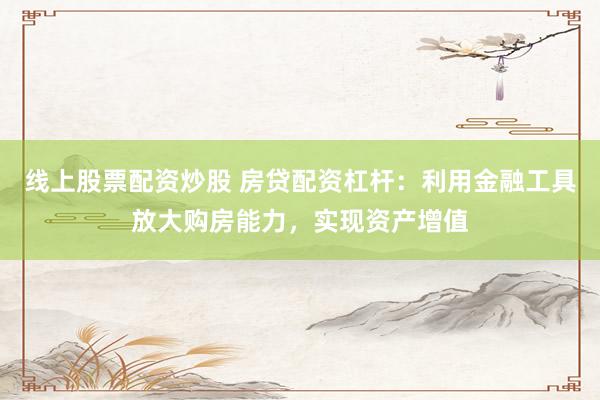 线上股票配资炒股 房贷配资杠杆：利用金融工具放大购房能力，实现资产增值