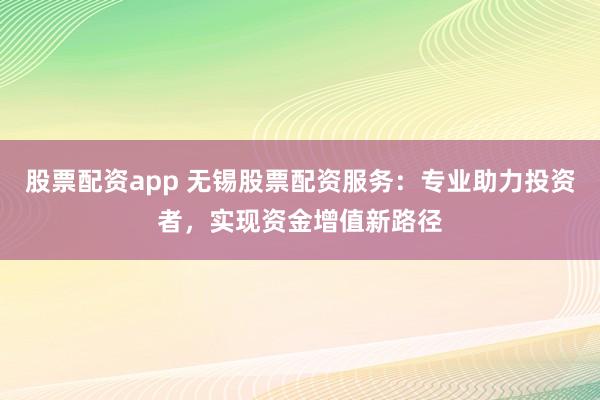 股票配资app 无锡股票配资服务：专业助力投资者，实现资金增值新路径