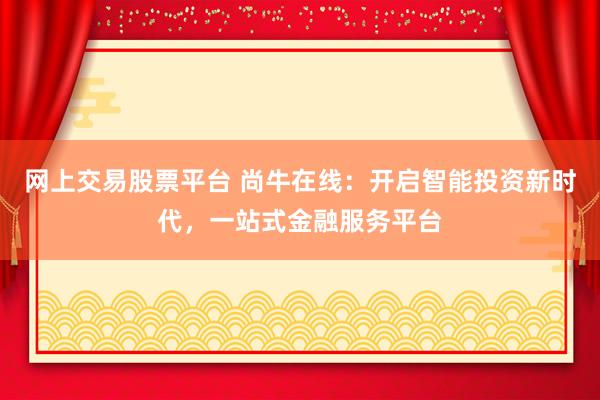 网上交易股票平台 尚牛在线:开启智能投资新时代,一站式金融服务平台