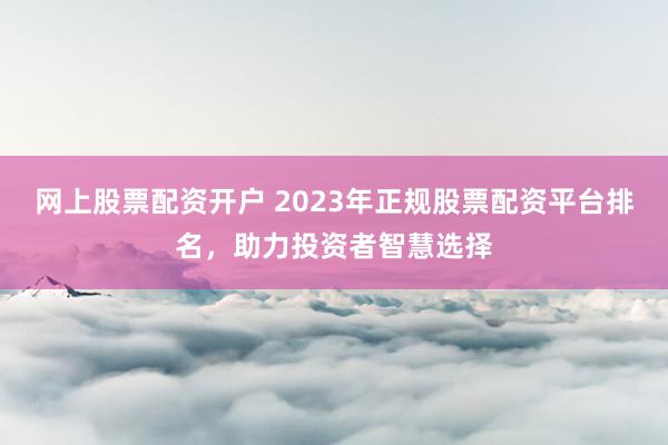 网上股票配资开户 2023年正规股票配资平台排名，助力投资者智慧选择