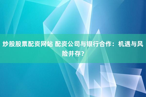 炒股股票配资网站 配资公司与银行合作:机遇与风险并存?
