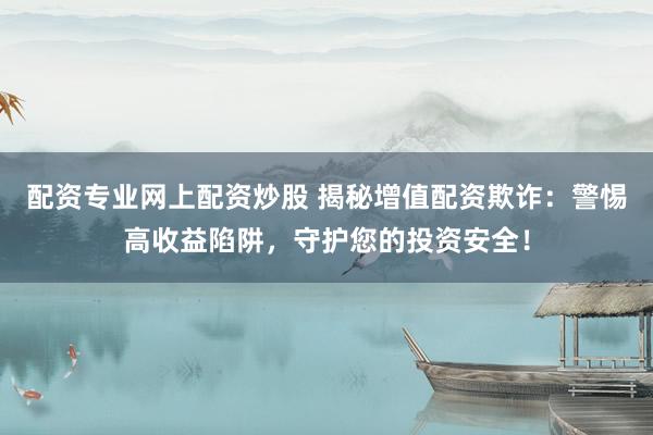 配资专业网上配资炒股 揭秘增值配资欺诈:警惕高收益陷阱,守护您的投资安全!