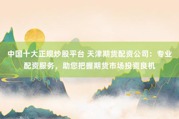 中国十大正规炒股平台 天津期货配资公司:专业配资服务,助您把握期货市场投资良机