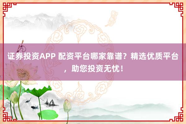 证券投资APP 配资平台哪家靠谱?精选优质平台,助您投资无忧!