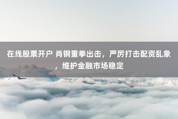 在线股票开户 肖钢重拳出击,严厉打击配资乱象,维护金融市场稳定