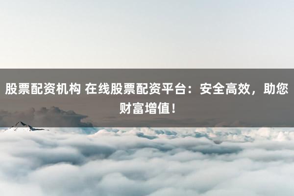 股票配资机构 在线股票配资平台:安全高效,助您财富增值!