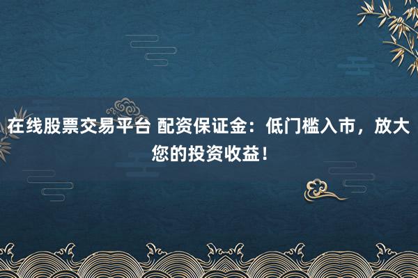 在线股票交易平台 配资保证金:低门槛入市,放大您的投资收益!