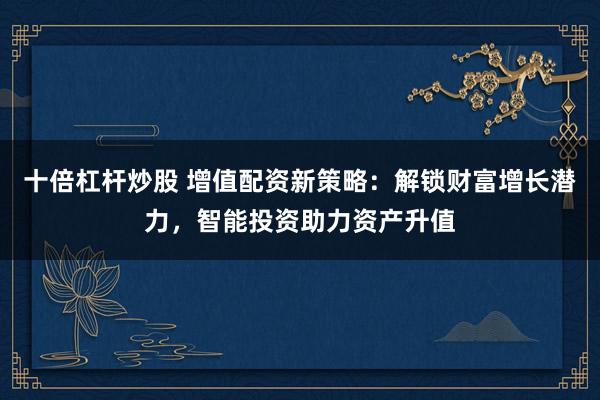 十倍杠杆炒股 增值配资新策略:解锁财富增长潜力,智能投资助力资产升值