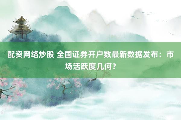 配资网络炒股 全国证券开户数最新数据发布：市场活跃度几何？