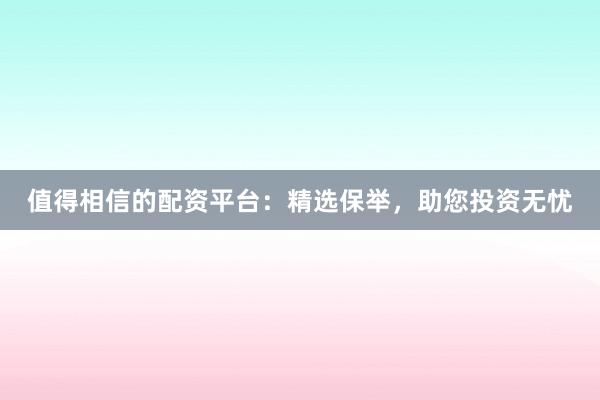 值得相信的配资平台:精选保举,助您投资无忧