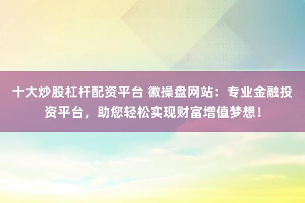 十大炒股杠杆配资平台 徽操盘网站:专业金融投资平台,助您轻松实现财富增值梦想!