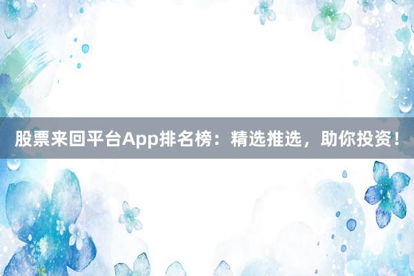 股票来回平台App排名榜：精选推选，助你投资！