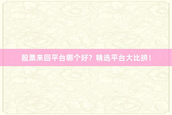 股票来回平台哪个好？精选平台大比拼！