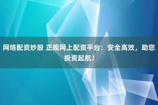 网络配资炒股 正规网上配资平台：安全高效，助您投资起航！