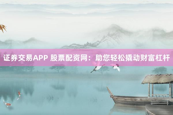 证券交易APP 股票配资网：助您轻松撬动财富杠杆