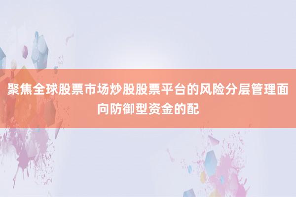 聚焦全球股票市场炒股股票平台的风险分层管理面向防御型资金的配