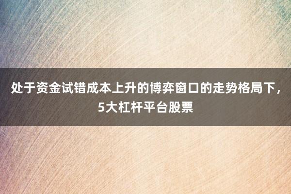 处于资金试错成本上升的博弈窗口的走势格局下,5大杠杆平台股票