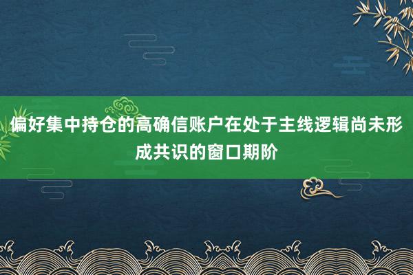 偏好集中持仓的高确信账户在处于主线逻辑尚未形成共识的窗口期阶