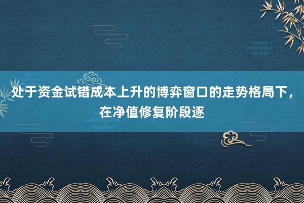 处于资金试错成本上升的博弈窗口的走势格局下,在净值修复阶段逐