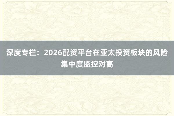 深度专栏：2026配资平台在亚太投资板块的风险集中度监控对高