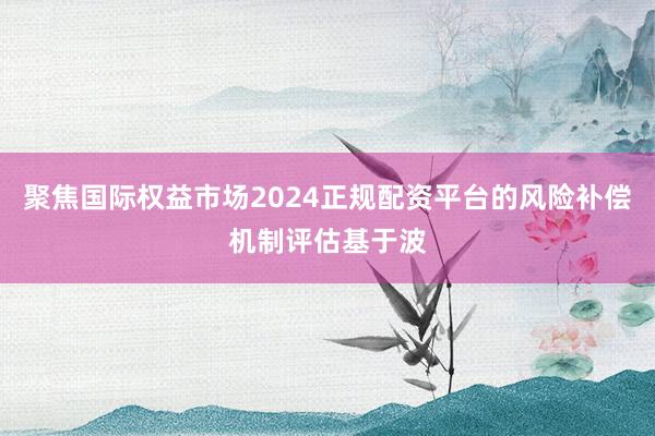 聚焦国际权益市场2024正规配资平台的风险补偿机制评估基于波