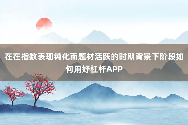 在在指数表现钝化而题材活跃的时期背景下阶段如何用好杠杆APP