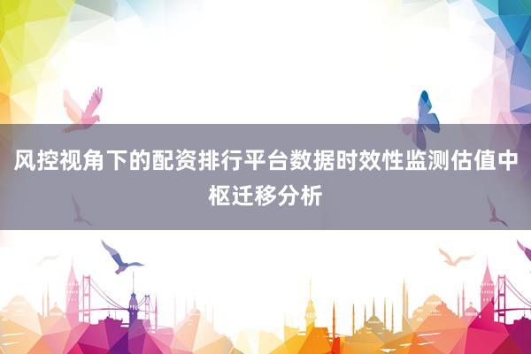 风控视角下的配资排行平台数据时效性监测估值中枢迁移分析